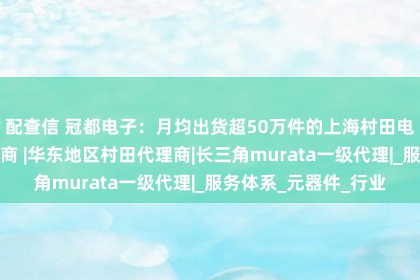 配查信 冠都电子：月均出货超50万件的上海村田电感热敏电阻实力代理商 |华东地区村田代理商|长三角murata一级代理|_服务体系_元器件_行业