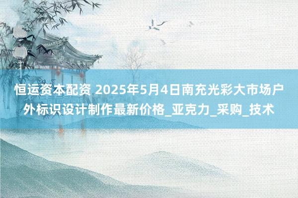 恒运资本配资 2025年5月4日南充光彩大市场户外标识设计制作最新价格_亚克力_采购_技术