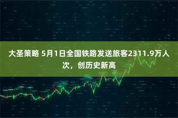 大圣策略 5月1日全国铁路发送旅客2311.9万人次，创历史新高