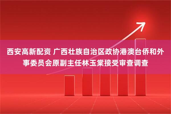 西安高新配资 广西壮族自治区政协港澳台侨和外事委员会原副主任林玉棠接受审查调查
