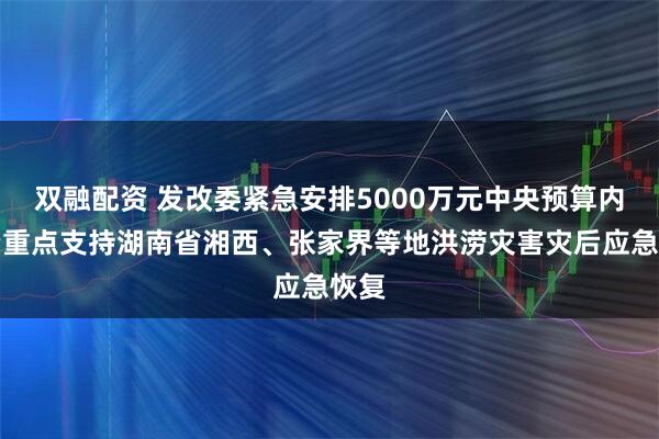 双融配资 发改委紧急安排5000万元中央预算内投资重点支持湖南省湘西、张家界等地洪涝灾害灾后应急恢复