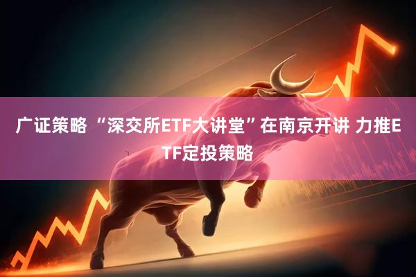 广证策略 “深交所ETF大讲堂”在南京开讲 力推ETF定投策略