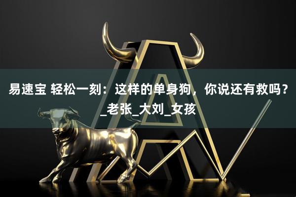 易速宝 轻松一刻：这样的单身狗，你说还有救吗？_老张_大刘_女孩