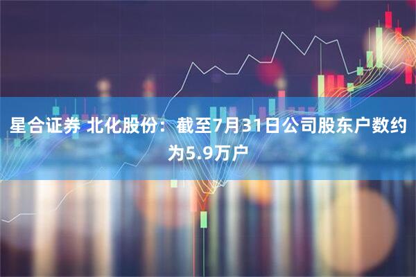 星合证券 北化股份：截至7月31日公司股东户数约为5.9万户
