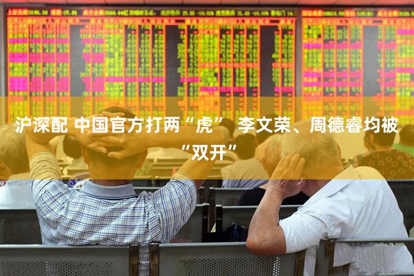 沪深配 中国官方打两“虎”  李文荣、周德睿均被“双开”