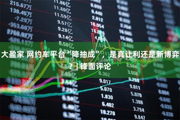 大盈家 网约车平台“降抽成”，是真让利还是新博弈？| 锋面评论