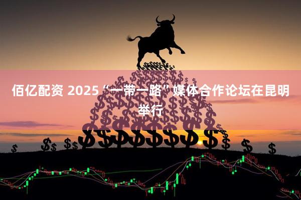 佰亿配资 2025“一带一路”媒体合作论坛在昆明举行
