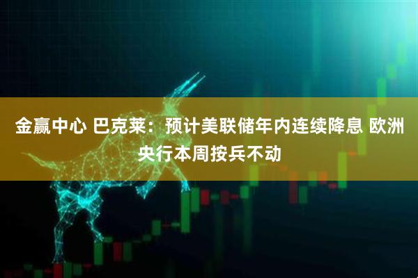 金赢中心 巴克莱：预计美联储年内连续降息 欧洲央行本周按兵不动
