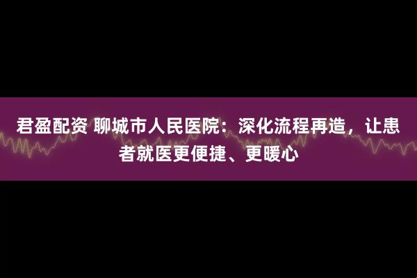 君盈配资 聊城市人民医院：深化流程再造，让患者就医更便捷、更暖心