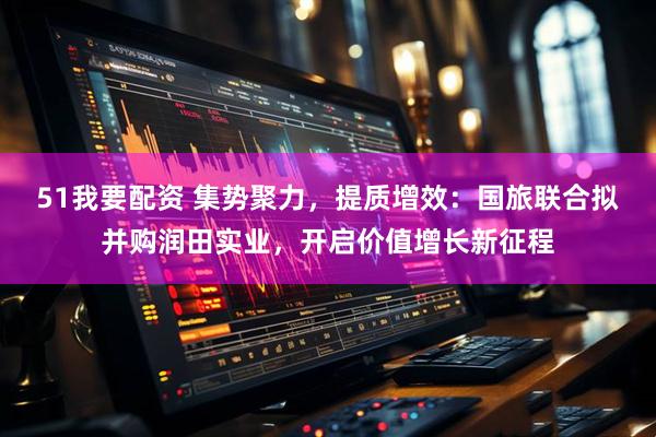 51我要配资 集势聚力，提质增效：国旅联合拟并购润田实业，开启价值增长新征程