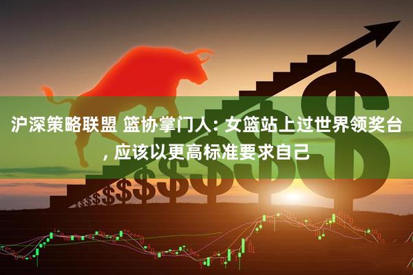 沪深策略联盟 篮协掌门人: 女篮站上过世界领奖台, 应该以更高标准要求自己