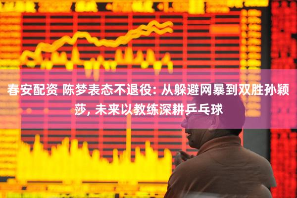 春安配资 陈梦表态不退役: 从躲避网暴到双胜孙颖莎, 未来以教练深耕乒乓球