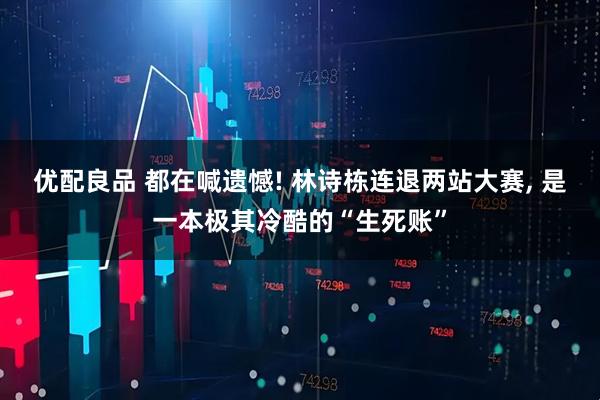 优配良品 都在喊遗憾! 林诗栋连退两站大赛, 是一本极其冷酷的“生死账”