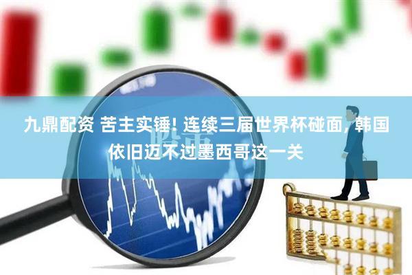 九鼎配资 苦主实锤! 连续三届世界杯碰面, 韩国依旧迈不过墨西哥这一关